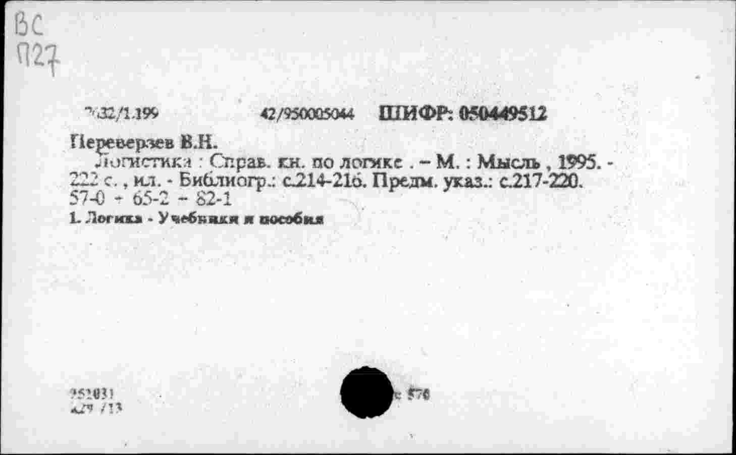 ﻿-''32/1.199	42/950005044 ШИФР: 050449512
Переверзев ВЛ.
'югистика : Справ, к.н. по логике . - М.: Мысль , 1995. 222 с., ил. - Библиогр.: с214-216. Предм. указ.: с.217-220. 57-0 - 65-2 - 82-1
П Лосий • Учебники я пособия
/П
